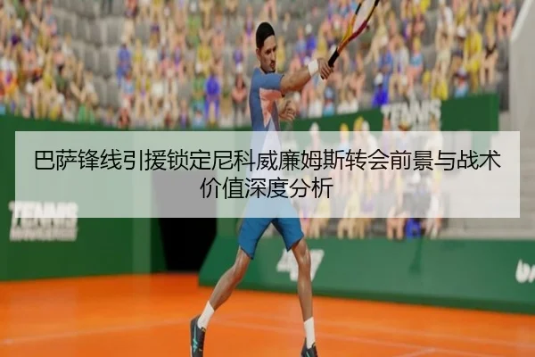 巴萨锋线引援锁定尼科威廉姆斯转会前景与战术价值深度分析
